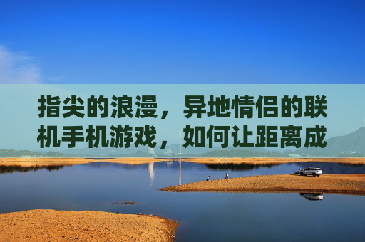 指尖的浪漫,异地情侣的联机手机游戏,如何让距离成为亲密的连接器
