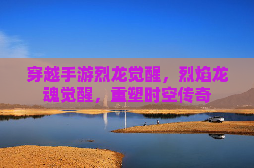 穿越手游烈龙觉醒,烈焰龙魂觉醒,重塑时空传奇