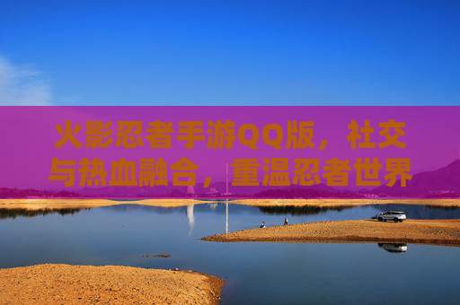火影忍者手游QQ版,社交与热血融合,重温忍者世界,尽享QQ好友同乐的狂欢