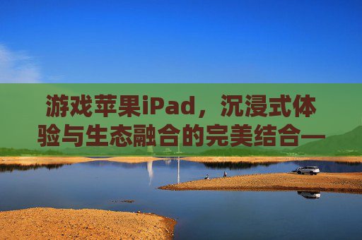 游戏苹果iPad,沉浸式体验与生态融合的完美结合——从硬件性能到应用生态的全面解析