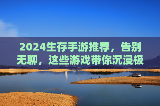 2024生存手游推荐，告别无聊，这些游戏带你沉浸极限生存挑战，2024生存手游推荐，告别无聊，沉浸极限生存挑战