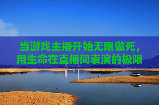 当游戏主播开始无限做死,用生命在直播间表演的极限玩家
