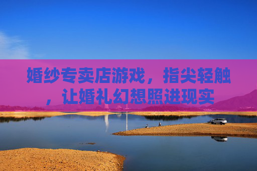 婚纱专卖店游戏,指尖轻触,让婚礼幻想照进现实