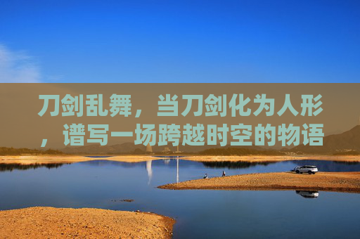 刀剑乱舞,当刀剑化为人形,谱写一场跨越时空的物语