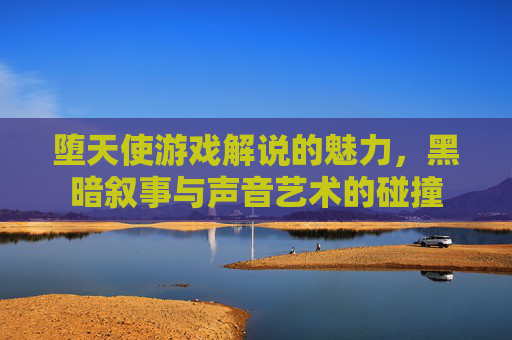 堕天使游戏解说的魅力，黑暗叙事与声音艺术的碰撞