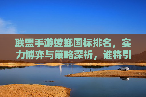 联盟手游螳螂国标排名，实力博弈与策略深析，谁将引领新格局？