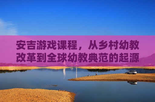 安吉游戏课程,从乡村幼教改革到全球幼教典范的起源与演进