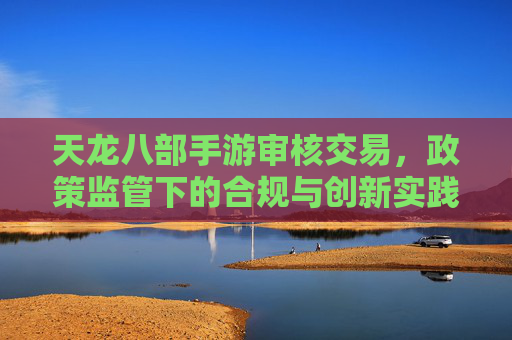 天龙八部手游审核交易，政策监管下的合规与创新实践，天龙八部手游交易审核，政策监管下的合规与创新实践