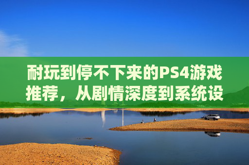 耐玩到停不下来的PS4游戏推荐,从剧情深度到系统设计,沉浸式体验的深度解析