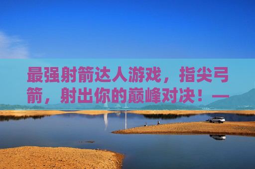 最强射箭达人游戏,指尖弓箭,射出你的巅峰对决!——弓弦响彻的奇幻射箭之旅