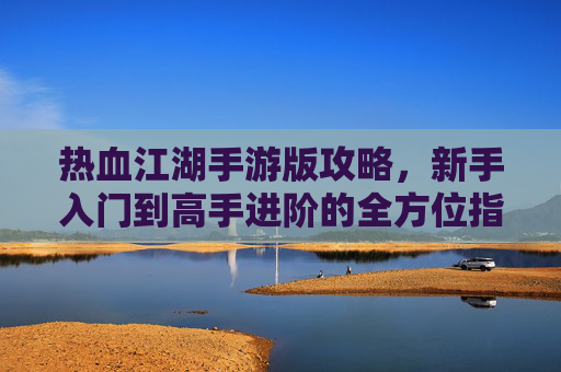 热血江湖手游版攻略,新手入门到高手进阶的全方位指南,热血江湖手游版攻略,新手入门到高手进阶的全方位指南