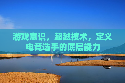 游戏意识,超越技术,定义电竞选手的底层能力