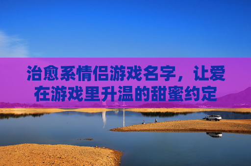 治愈系情侣游戏名字,让爱在游戏里升温的甜蜜约定