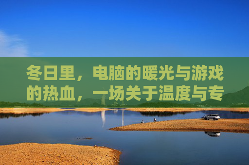 冬日里，电脑的暖光与游戏的热血，一场关于温度与专注的对话