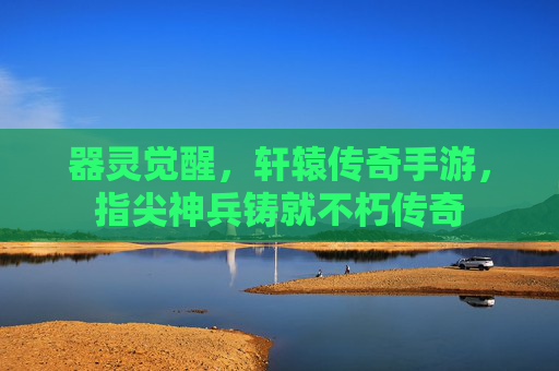 器灵觉醒，轩辕传奇手游，指尖神兵铸就不朽传奇