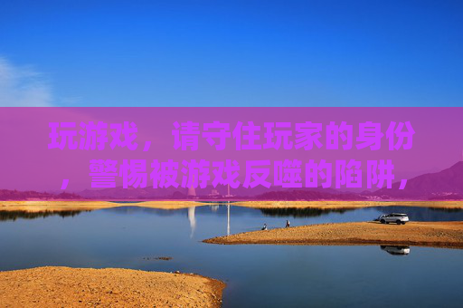 玩游戏，请守住玩家的身份，警惕被游戏反噬的陷阱，玩游戏，请守住玩家身份，警惕被游戏反噬的陷阱