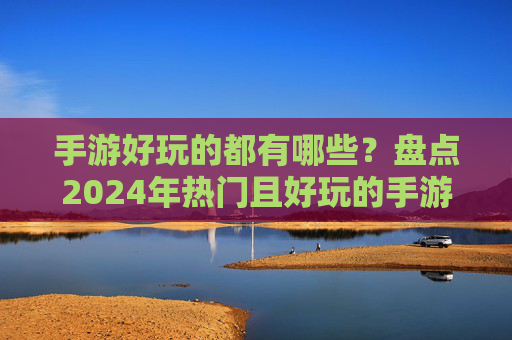 手游好玩的都有哪些?盘点2024年热门且好玩的手游推荐