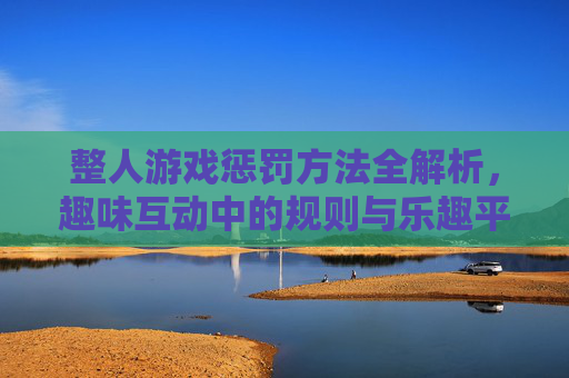 整人游戏惩罚方法全解析，趣味互动中的规则与乐趣平衡指南