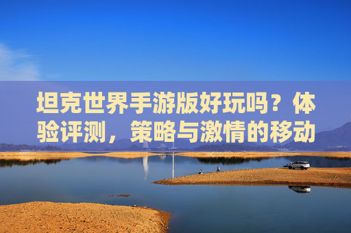 坦克世界手游版好玩吗？体验评测，策略与激情的移动端新篇章，坦克世界手游版好玩吗？体验评测，策略与激情的移动端新篇章