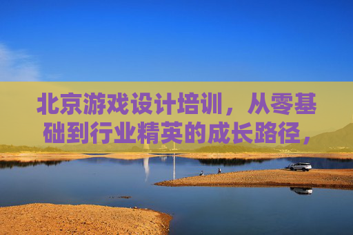 北京游戏设计培训，从零基础到行业精英的成长路径，开启数字艺术与游戏创意的无限可能，北京游戏设计培训，从零基础到行业精英的成长路径，开启数字艺术与游戏创意的无限可能