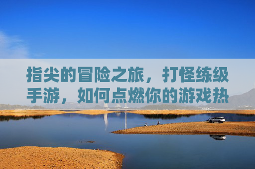 指尖的冒险之旅,打怪练级手游,如何点燃你的游戏热情?指尖的冒险之旅,打怪练级手游如何点燃你的游戏热情?