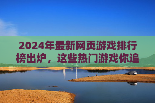 2024年最新网页游戏排行榜出炉，这些热门游戏你追了吗？