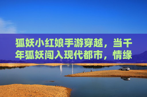 狐妖小红娘手游穿越,当千年狐妖闯入现代都市,情缘在异世界续写
