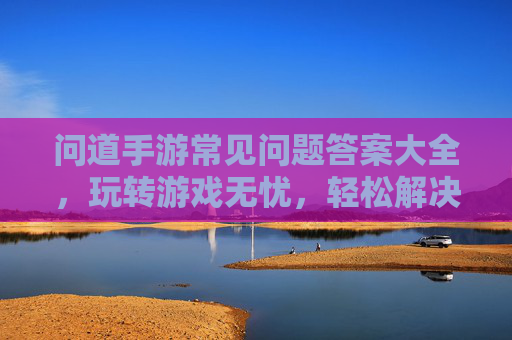 问道手游常见问题答案大全,玩转游戏无忧,轻松解决困扰