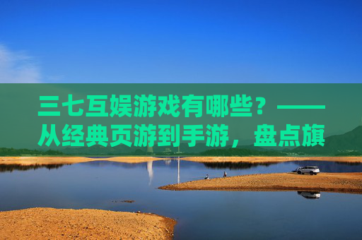 三七互娱游戏有哪些?——从经典页游到手游,盘点旗下多元作品,领略其游戏生态的丰富性