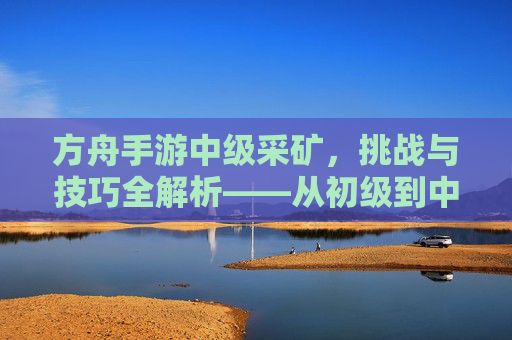 方舟手游中级采矿，挑战与技巧全解析——从初级到中级的进阶之路