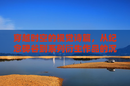 穿越时空的视觉诗篇，从纪念碑谷到系列衍生作品的沉浸式体验之旅