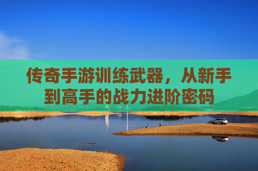 传奇手游训练武器,从新手到高手的战力进阶密码