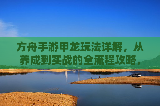 方舟手游甲龙玩法详解，从养成到实战的全流程攻略，方舟手游甲龙玩法详解，从养成到实战的全流程攻略
