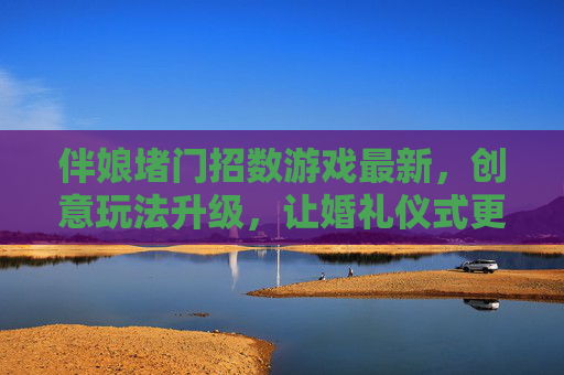 伴娘堵门招数游戏最新,创意玩法升级,让婚礼仪式更有趣味与仪式感,伴娘堵门游戏新招,创意玩法升级,为婚礼仪式注入趣味与仪式感