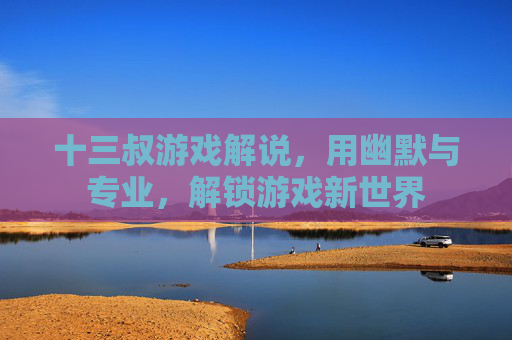 十三叔游戏解说,用幽默与专业,解锁游戏新世界