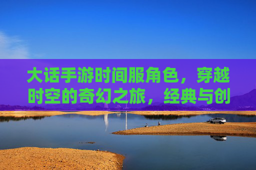 大话手游时间服角色,穿越时空的奇幻之旅,经典与创新的完美融合,大话手游时间服角色,穿越时空的奇幻之旅,经典与创新的完美融合