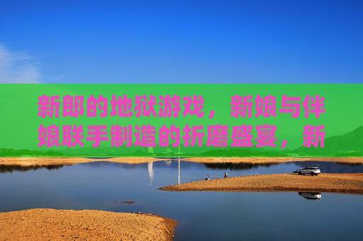 新郎的地狱游戏,新娘与伴娘联手制造的折磨盛宴,新郎的地狱游戏,新娘与伴娘联手制造的折磨盛宴