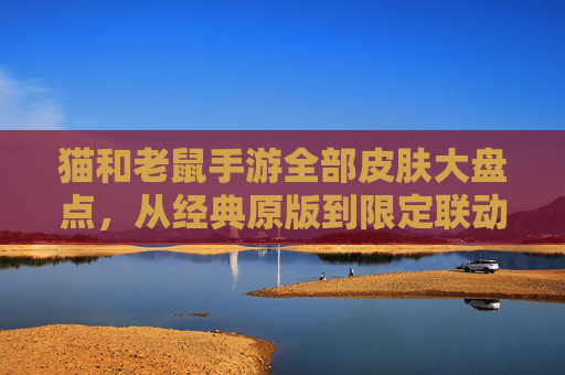 猫和老鼠手游全部皮肤大盘点，从经典原版到限定联动，每一款都藏着角色故事与设计巧思
