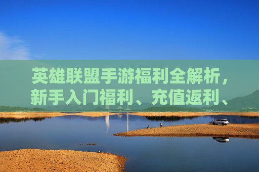 英雄联盟手游福利全解析,新手入门福利、充值返利、日常任务奖励全梳理,英雄联盟手游福利全解析,新手入门、充值返利、日常任务奖励全面梳理