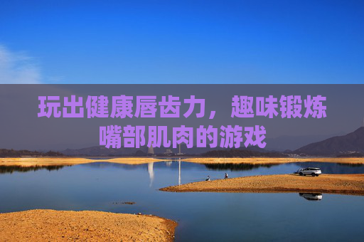 玩出健康唇齿力,趣味锻炼嘴部肌肉的游戏