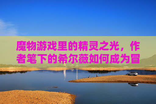 魔物游戏里的精灵之光,作者笔下的希尔薇如何成为冒险的灵魂,魔物游戏里的精灵之光,作者笔下的希尔薇如何成为冒险的灵魂