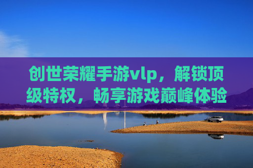 创世荣耀手游vlp，解锁顶级特权，畅享游戏巅峰体验