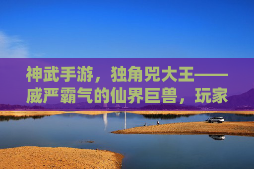 神武手游,独角兕大王——威严霸气的仙界巨兽,玩家探索的终极挑战,神武手游,独角兕大王——威严霸气仙界巨兽的终极挑战