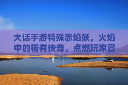 大话手游特殊赤焰妖,火焰中的稀有传奇,点燃玩家冒险新篇章,大话手游特殊赤焰妖,火焰中的稀有传奇,点燃玩家冒险新篇章