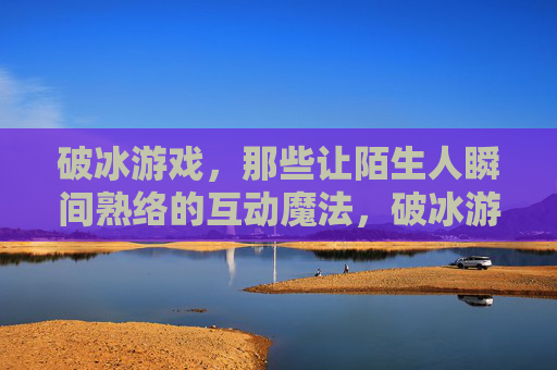 破冰游戏,那些让陌生人瞬间熟络的互动魔法,破冰游戏,那些让陌生人瞬间熟络的互动魔法