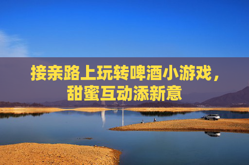 接亲路上玩转啤酒小游戏,甜蜜互动添新意