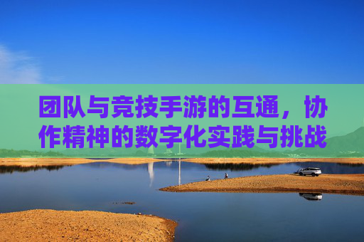 团队与竞技手游的互通,协作精神的数字化实践与挑战