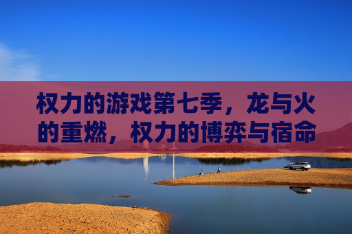 权力的游戏第七季,龙与火的重燃,权力的博弈与宿命的交织