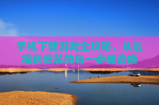 手机下载游戏全攻略，从选择到安装的每一步都清晰