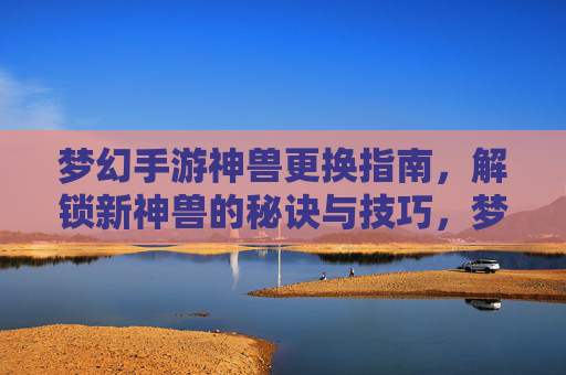 梦幻手游神兽更换指南,解锁新神兽的秘诀与技巧,梦幻手游神兽更换指南,解锁新神兽的秘诀与技巧